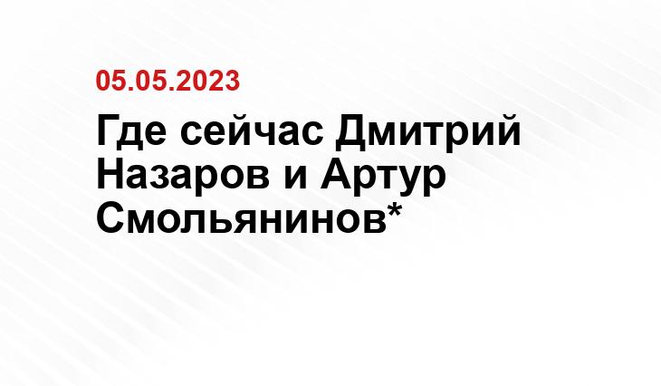 Где сейчас Дмитрий Назаров и Артур Смольянинов*